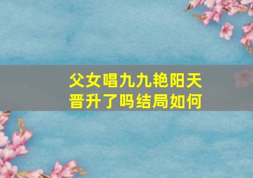 父女唱九九艳阳天晋升了吗结局如何