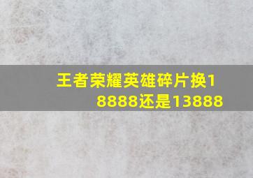 王者荣耀英雄碎片换18888还是13888