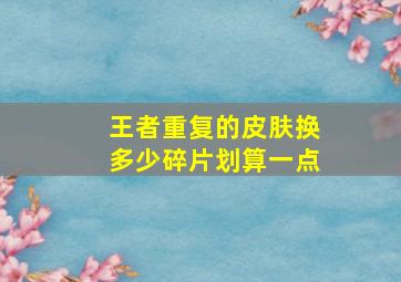 王者重复的皮肤换多少碎片划算一点