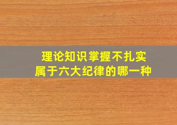 理论知识掌握不扎实属于六大纪律的哪一种