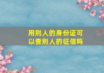 用别人的身份证可以查别人的征信吗