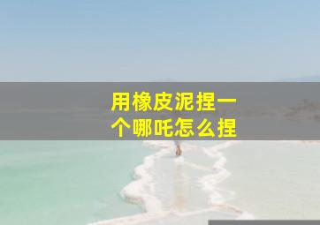 用橡皮泥捏一个哪吒怎么捏