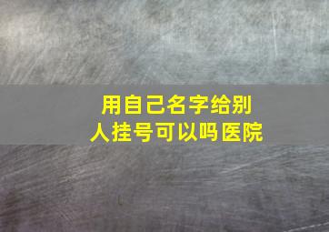 用自己名字给别人挂号可以吗医院