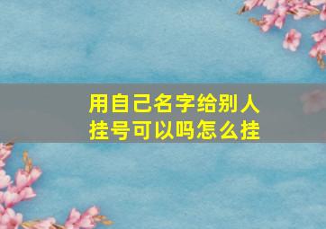 用自己名字给别人挂号可以吗怎么挂