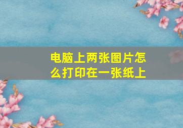 电脑上两张图片怎么打印在一张纸上