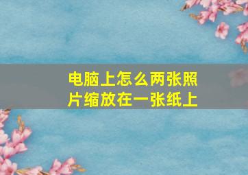 电脑上怎么两张照片缩放在一张纸上