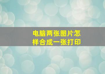 电脑两张图片怎样合成一张打印