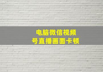 电脑微信视频号直播画面卡顿