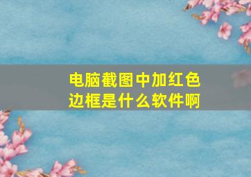 电脑截图中加红色边框是什么软件啊