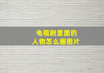 电视剧里面的人物怎么画图片