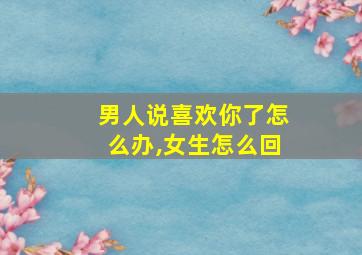 男人说喜欢你了怎么办,女生怎么回