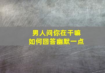 男人问你在干嘛如何回答幽默一点