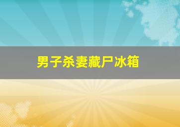 男子杀妻藏尸冰箱