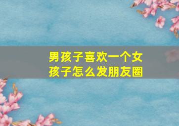 男孩子喜欢一个女孩子怎么发朋友圈