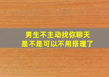 男生不主动找你聊天是不是可以不用搭理了