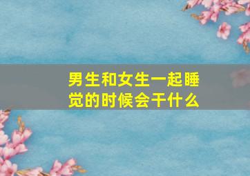 男生和女生一起睡觉的时候会干什么