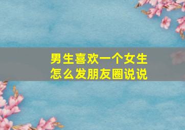 男生喜欢一个女生怎么发朋友圈说说