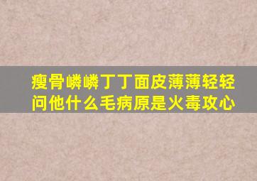 瘦骨嶙嶙丁丁面皮薄薄轻轻问他什么毛病原是火毒攻心