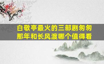 白敬亭最火的三部剧匆匆那年和长风渡哪个值得看