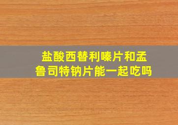 盐酸西替利嗪片和孟鲁司特钠片能一起吃吗