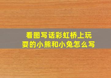 看图写话彩虹桥上玩耍的小熊和小兔怎么写