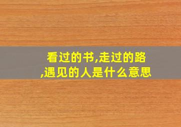 看过的书,走过的路,遇见的人是什么意思