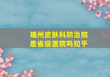 福州皮肤科防治院是省级医院吗知乎