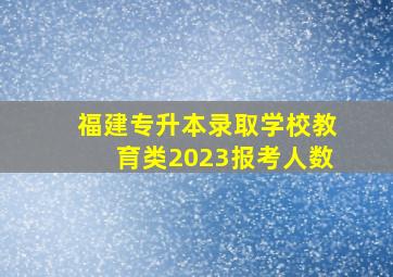 福建专升本录取学校教育类2023报考人数