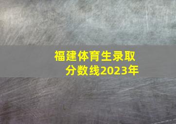 福建体育生录取分数线2023年