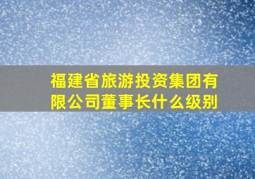 福建省旅游投资集团有限公司董事长什么级别