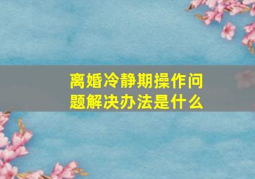 离婚冷静期操作问题解决办法是什么