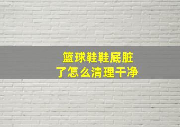 篮球鞋鞋底脏了怎么清理干净