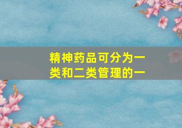 精神药品可分为一类和二类管理的一