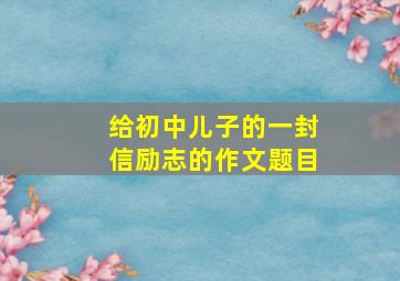 给初中儿子的一封信励志的作文题目