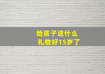 给孩子送什么礼物好15岁了