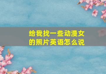 给我找一些动漫女的照片英语怎么说