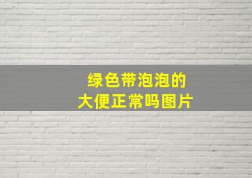 绿色带泡泡的大便正常吗图片