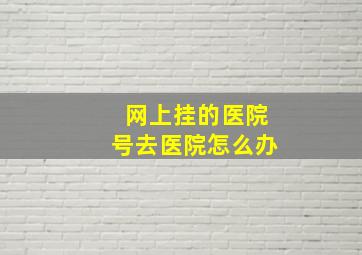 网上挂的医院号去医院怎么办