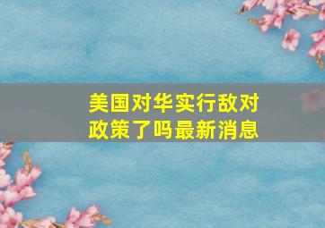 美国对华实行敌对政策了吗最新消息