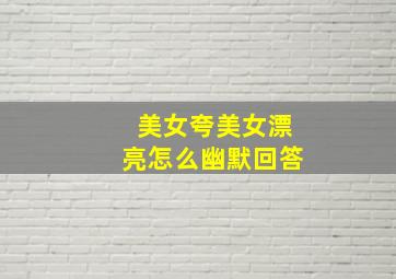 美女夸美女漂亮怎么幽默回答