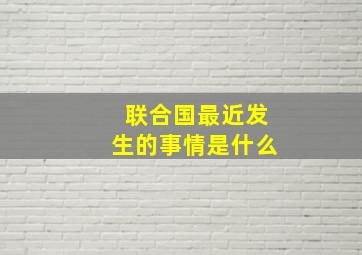 联合国最近发生的事情是什么