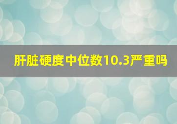 肝脏硬度中位数10.3严重吗