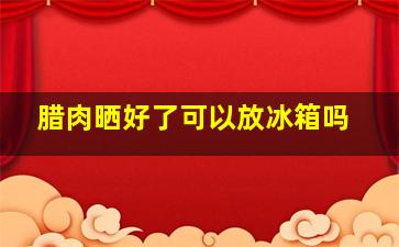 腊肉晒好了可以放冰箱吗