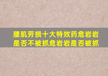 腰肌劳损十大特效药危岩岩是否不被抓危岩岩是否被抓