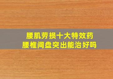 腰肌劳损十大特效药腰椎间盘突出能治好吗