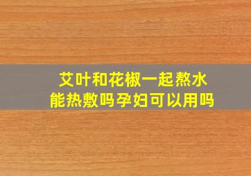 艾叶和花椒一起熬水能热敷吗孕妇可以用吗