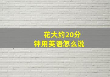 花大约20分钟用英语怎么说