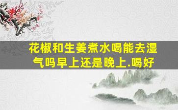 花椒和生姜煮水喝能去湿气吗早上还是晚上.喝好