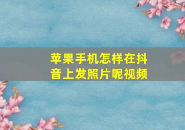 苹果手机怎样在抖音上发照片呢视频