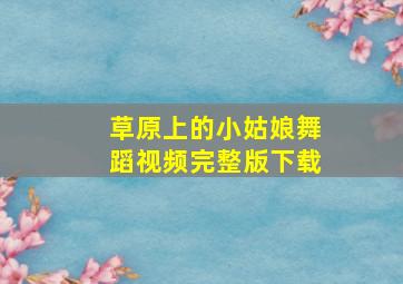 草原上的小姑娘舞蹈视频完整版下载